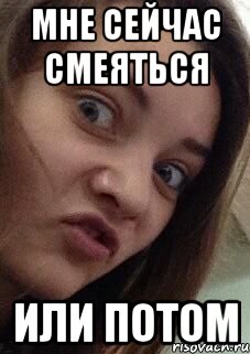 мне сейчас смеяться или потом