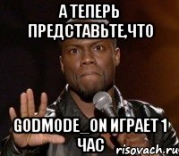 а теперь представьте,что godmode_on играет 1 час, Мем  А теперь представь