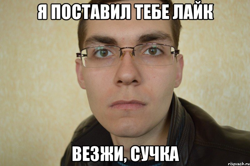 я поставил тебе лайк везжи, сучка