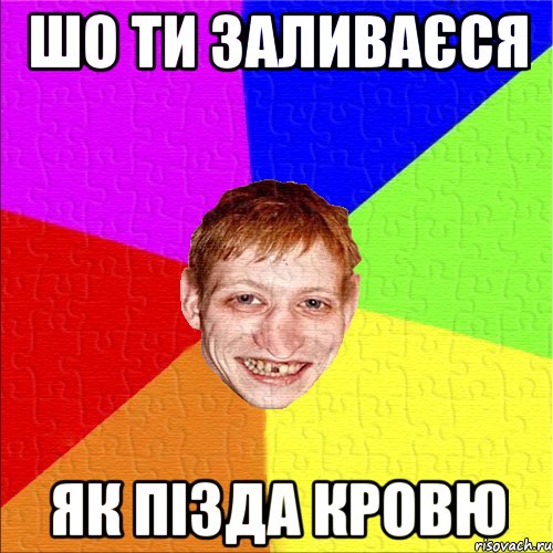 шо ти заливаєся як пізда кровю