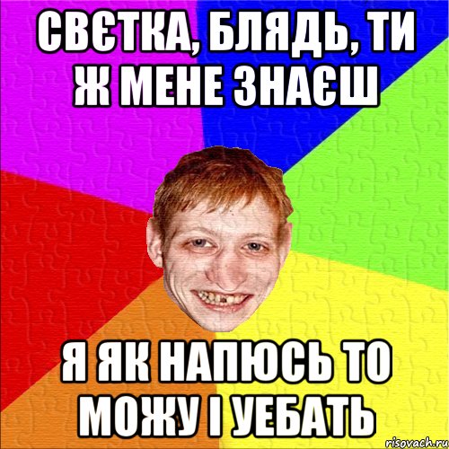 свєтка, блядь, ти ж мене знаєш я як напюсь то можу і уебать