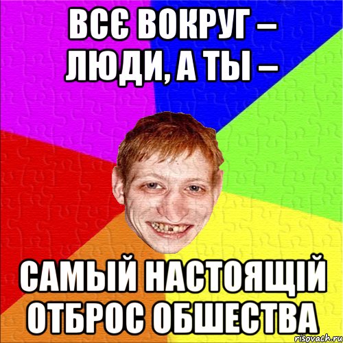 всє вокруг – люди, а ты – самый настоящій отброс обшества