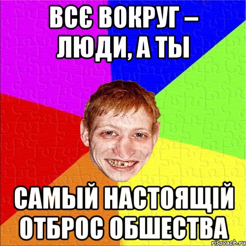всє вокруг – люди, а ты самый настоящій отброс обшества