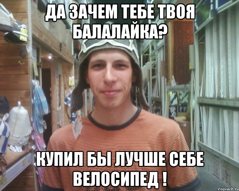 да зачем тебе твоя балалайка? купил бы лучше себе велосипед !