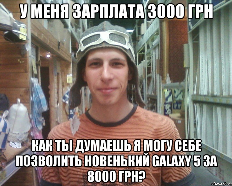 у меня зарплата 3000 грн как ты думаешь я могу себе позволить новенький galaxy 5 за 8000 грн?