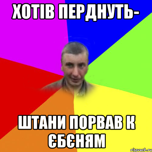 хотів перднуть- штани порвав к єбєням