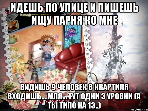 идешь по улице и пишешь ищу парня ко мне видишь 9 человек в квартиля входишь... мля... тут одни 3 уровни (а ты типо на 13..)