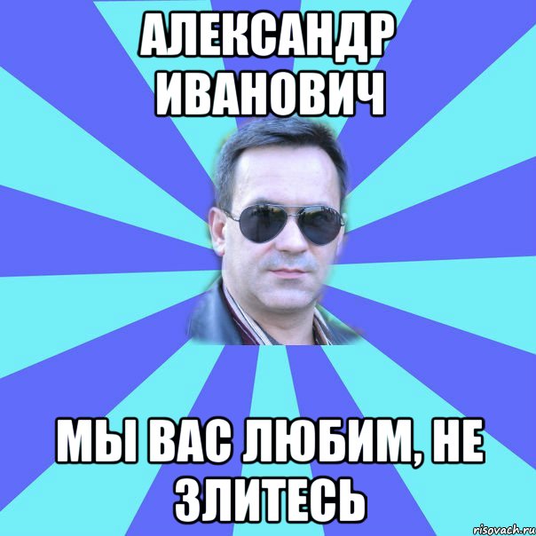 александр иванович мы вас любим, не злитесь