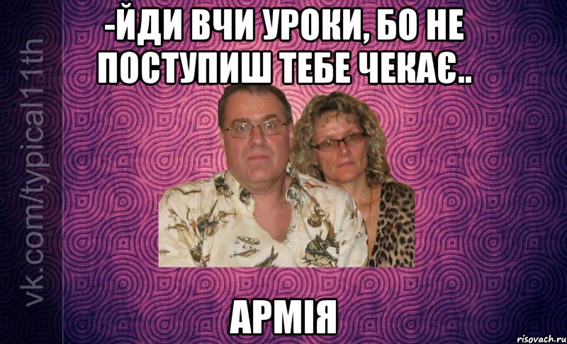 -йди вчи уроки, бо не поступиш тебе чекає.. армія
