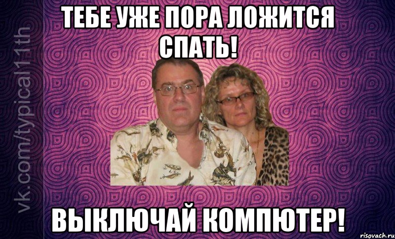 тебе уже пора ложится спать! выключай компютер!