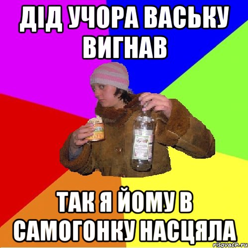 дід учора ваську вигнав так я йому в самогонку насцяла