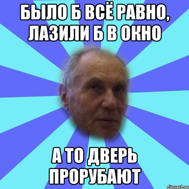 было б всё равно, лазили б в окно а то дверь прорубают
