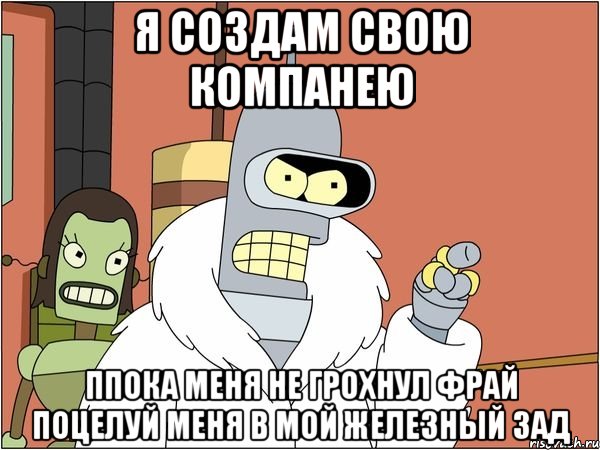 я создам свою компанею ппока меня не грохнул фрай поцелуй меня в мой железный зад