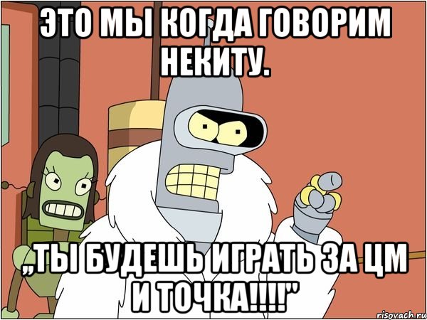 это мы когда говорим некиту. ,,ты будешь играть за цм и точка!!!"