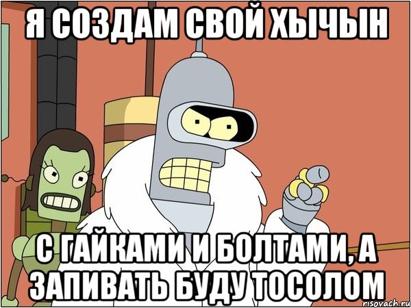 я создам свой хычын с гайками и болтами, а запивать буду тосолом