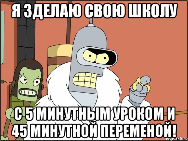 я зделаю свою школу с 5 минутным уроком и 45 минутной переменой!