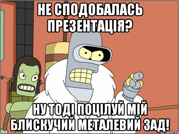 не сподобалась презентація? ну тоді поцілуй мій блискучий металевий зад!