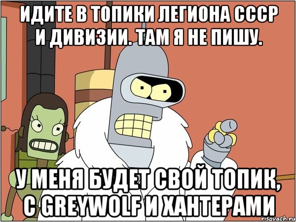 идите в топики легиона ссср и дивизии. там я не пишу. у меня будет свой топик, с greywolf и хантерами