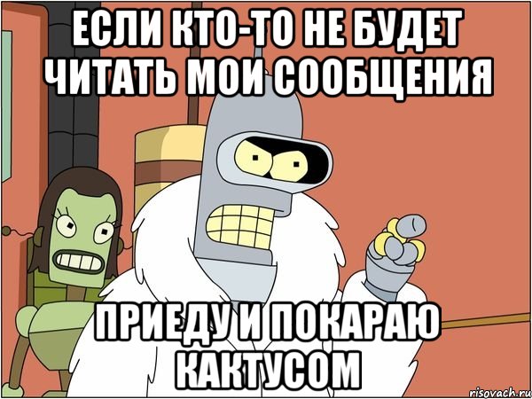 если кто-то не будет читать мои сообщения приеду и покараю кактусом