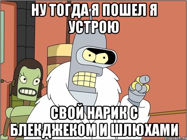 ну тогда я пошел я устрою свой нарик с блекджеком и шлюхами