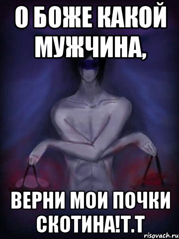 о боже какой мужчина, верни мои почки скотина!т.т