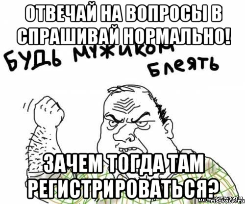 отвечай на вопросы в спрашивай нормально! зачем тогда там регистрироваться?, Мем блять