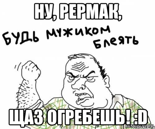 ну, рермак, щаз огребешь! :d, Мем блять