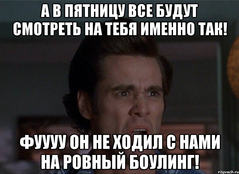 а в пятницу все будут смотреть на тебя именно так! фуууу он не ходил с нами на ровный боулинг!, Мем Бляя