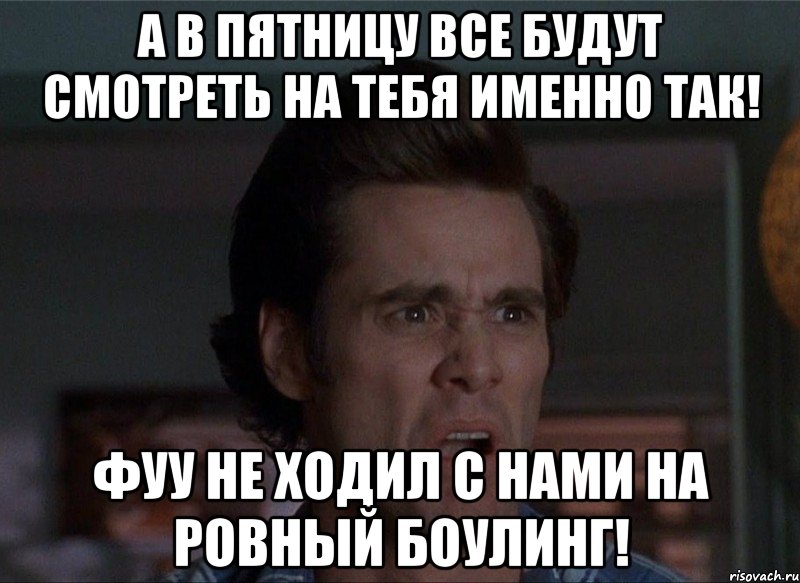 а в пятницу все будут смотреть на тебя именно так! фуу не ходил с нами на ровный боулинг!, Мем Бляя