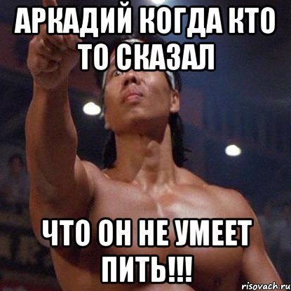 аркадий когда кто то сказал что он не умеет пить!!!