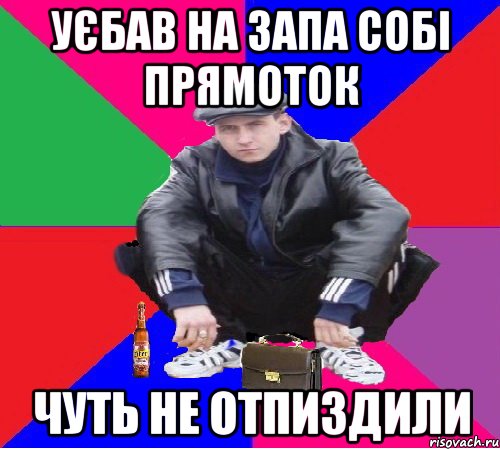уєбав на запа собі прямоток чуть не отпиздили