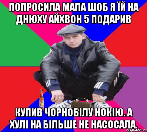 попросила мала шоб я їй на днюху айхвон 5 подарив купив чорнобілу нокію. а хулі на більше не насосала.