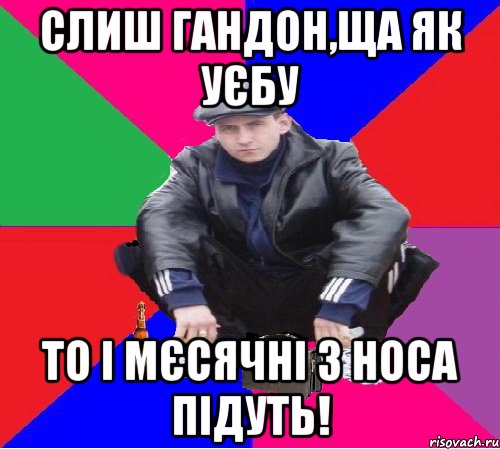 слиш гандон,ща як уєбу то і мєсячні з носа підуть!