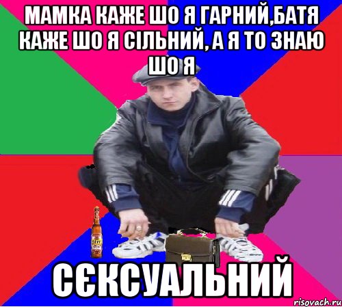 мамка каже шо я гарний,батя каже шо я сільний, а я то знаю шо я сєксуальний