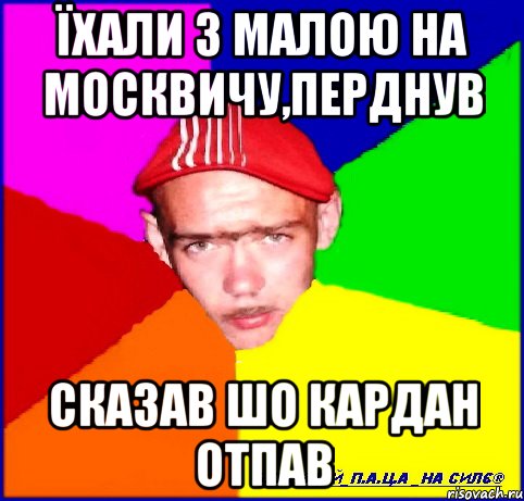 їхали з малою на москвичу,перднув сказав шо кардан отпав