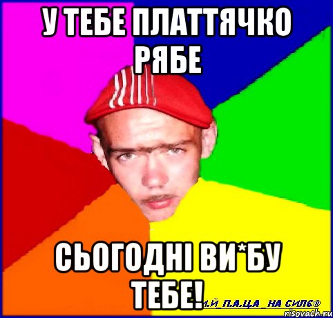 у тебе платтячко рябе сьогодні ви*бу тебе!