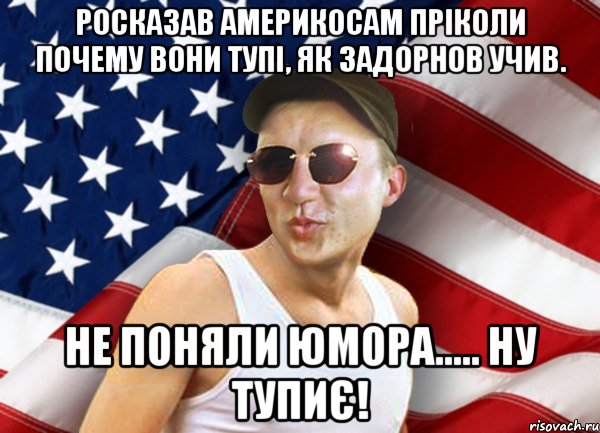 росказав америкосам пріколи почему вони тупі, як задорнов учив. не поняли юмора..... ну тупиє!