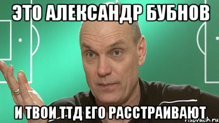 это александр бубнов и твои ттд его расстраивают