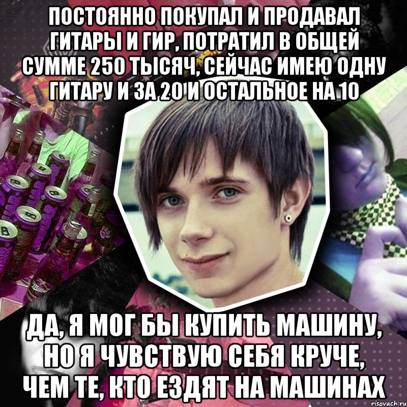 постоянно покупал и продавал гитары и гир, потратил в общей сумме 250 тысяч, сейчас имею одну гитару и за 20 и остальное на 10 да, я мог бы купить машину, но я чувствую себя круче, чем те, кто ездят на машинах