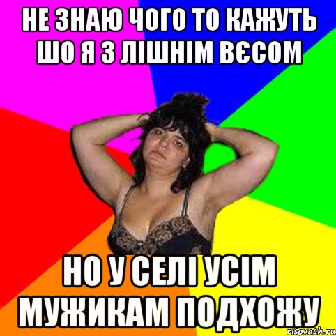 не знаю чого то кажуть шо я з лішнім вєсом но у селі усім мужикам подхожу