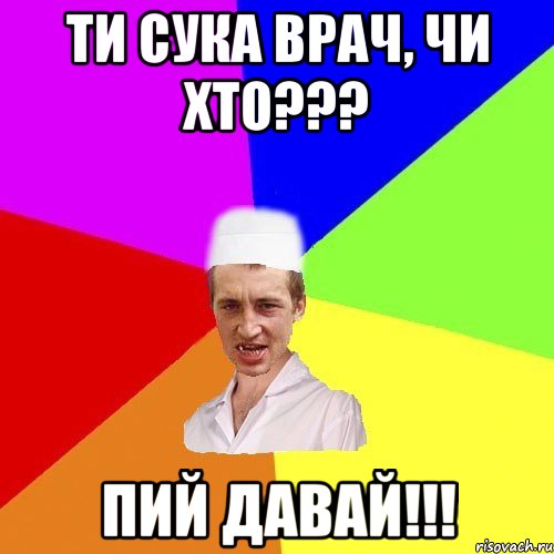 ти сука врач, чи хто??? пий давай!!!