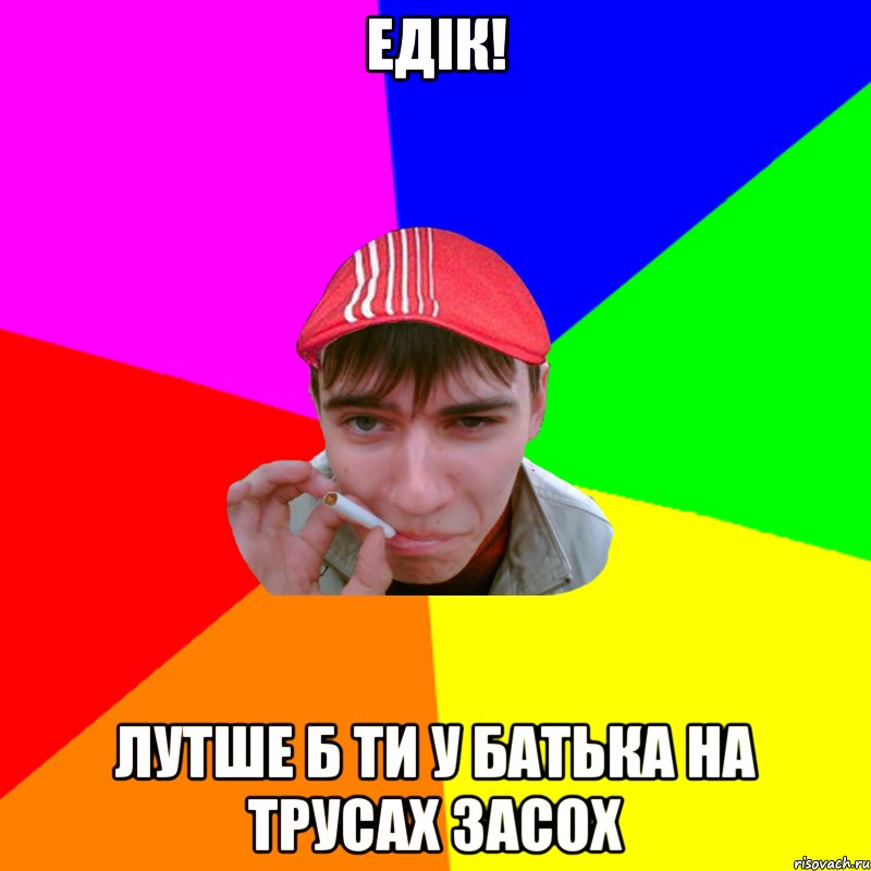 едік! лутше б ти у батька на трусах засох