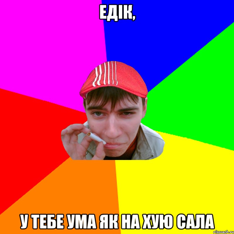 едік, у тебе ума як на хую сала