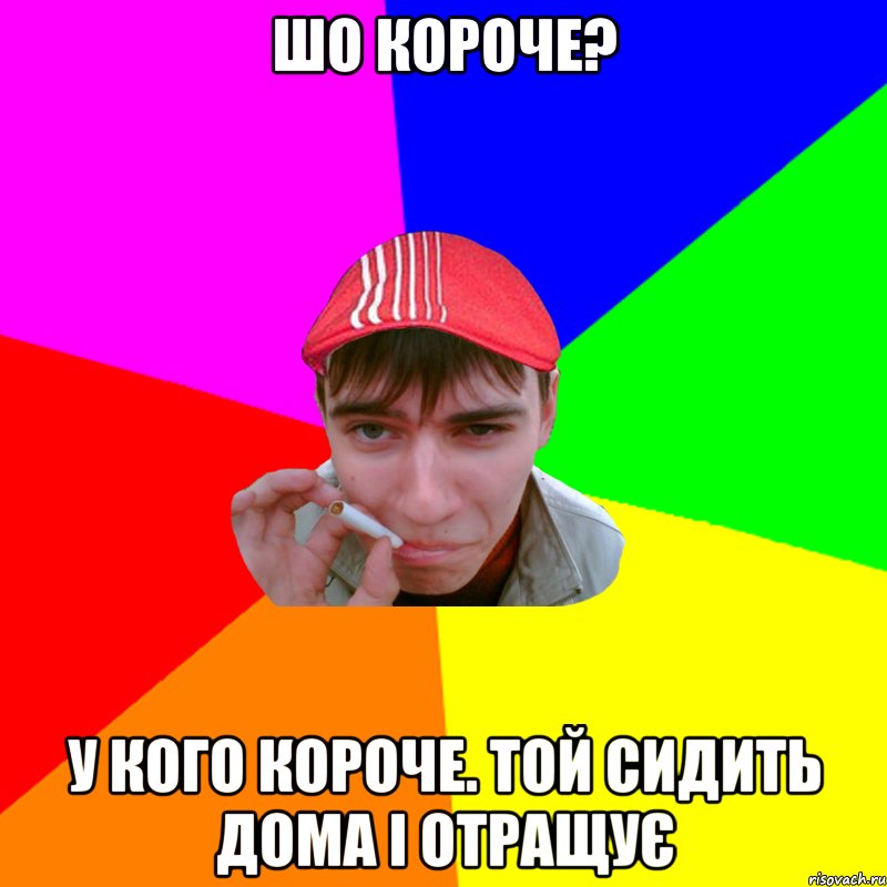 шо короче? у кого короче. той сидить дома і отращує