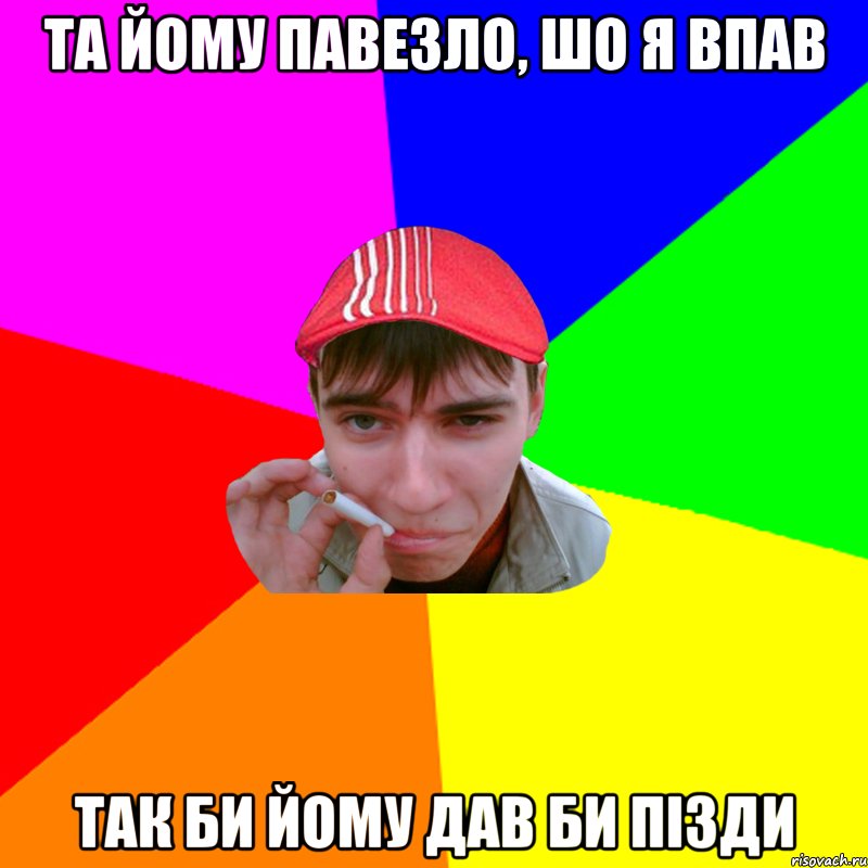 та йому павезло, шо я впав так би йому дав би пізди