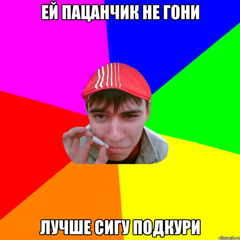 ей пацанчик не гони лучше сигу подкури