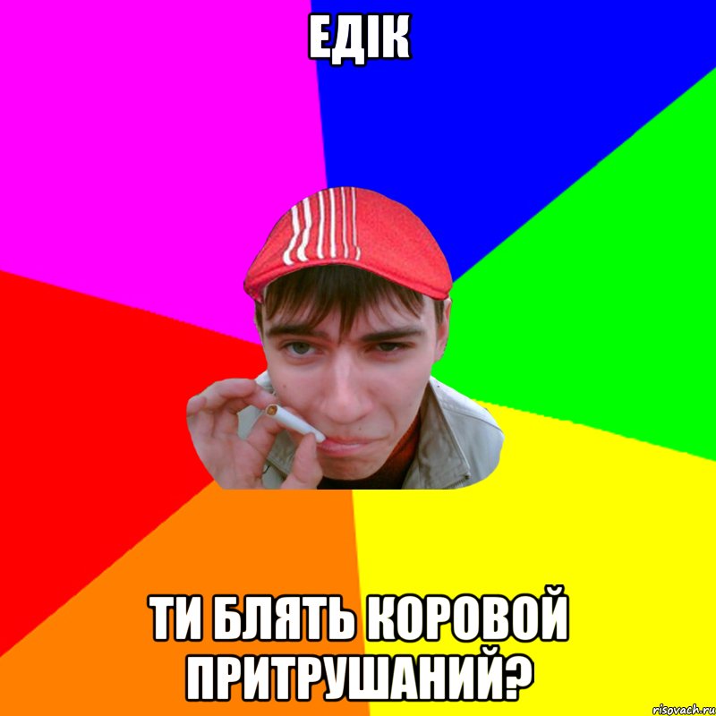 едік ти блять коровой притрушаний?