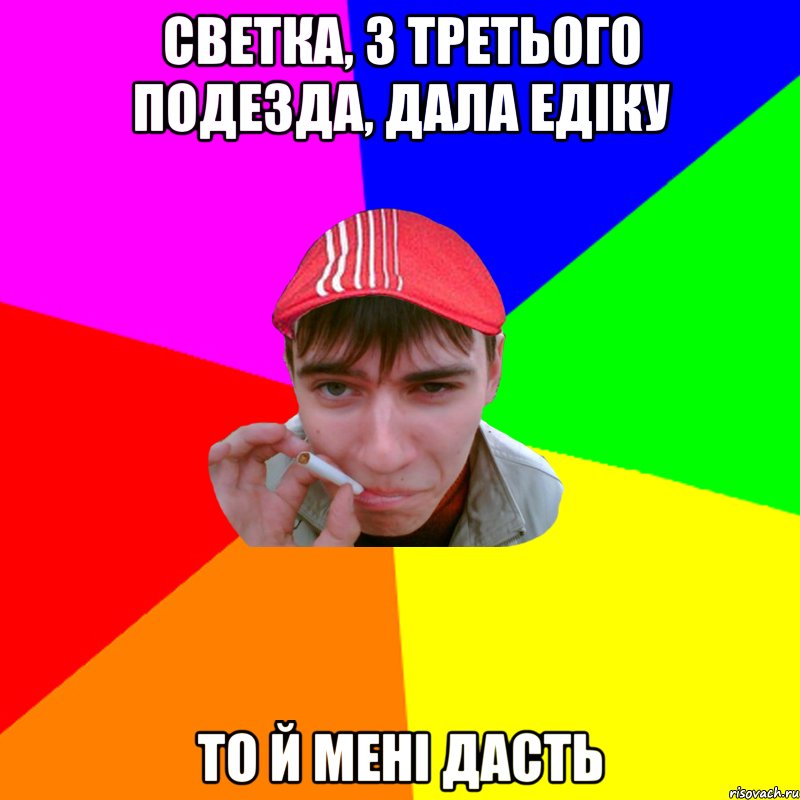 светка, з третього подезда, дала едіку то й мені дасть
