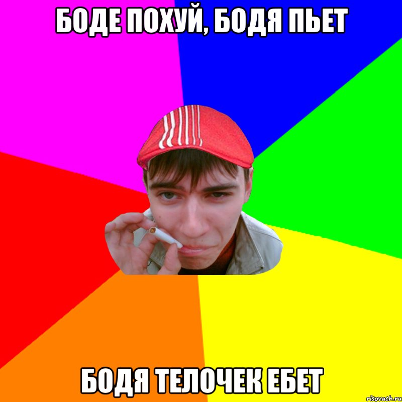 боде похуй, бодя пьет бодя телочек ебет