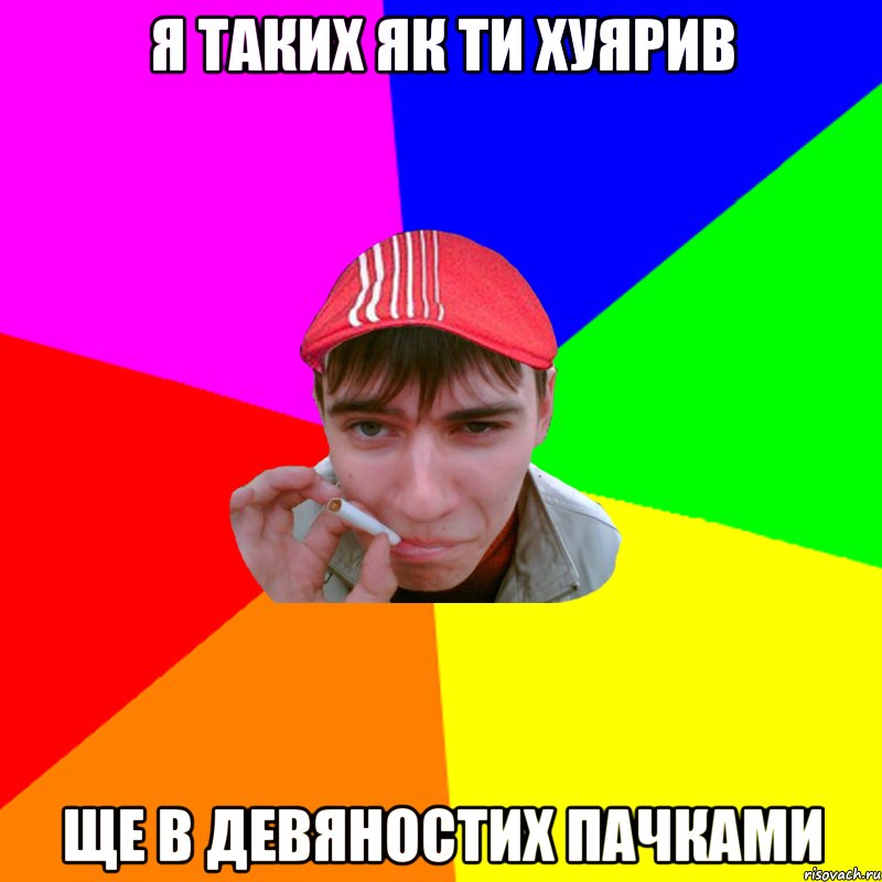 я таких як ти хуярив ще в девяностих пачками